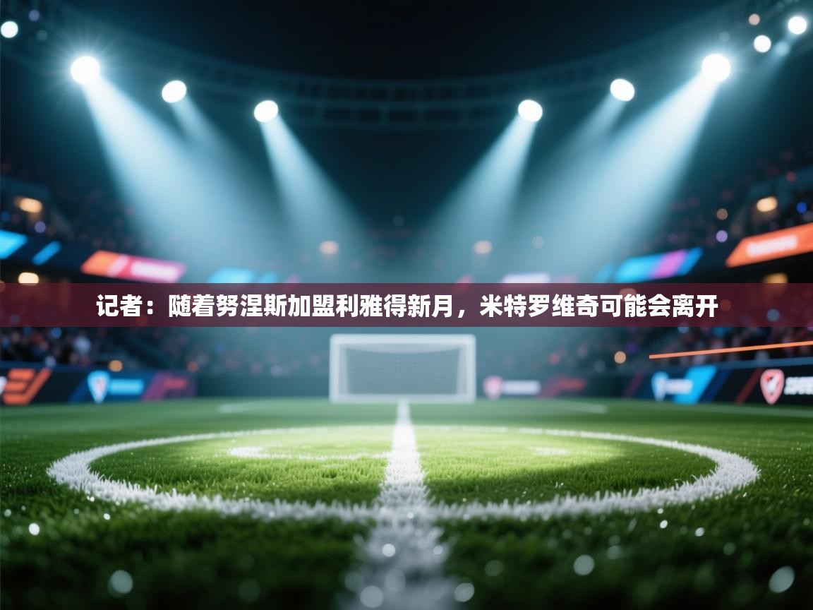 爱游戏体育娱乐赞助罗马-记者:随着努涅斯加盟利雅得新月,米特罗维奇可能会离开 第2张