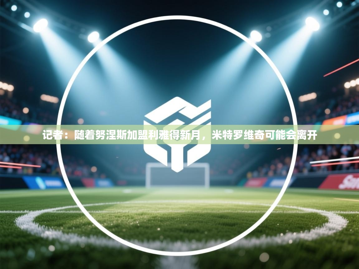 爱游戏体育娱乐赞助罗马-记者:随着努涅斯加盟利雅得新月,米特罗维奇可能会离开 第3张