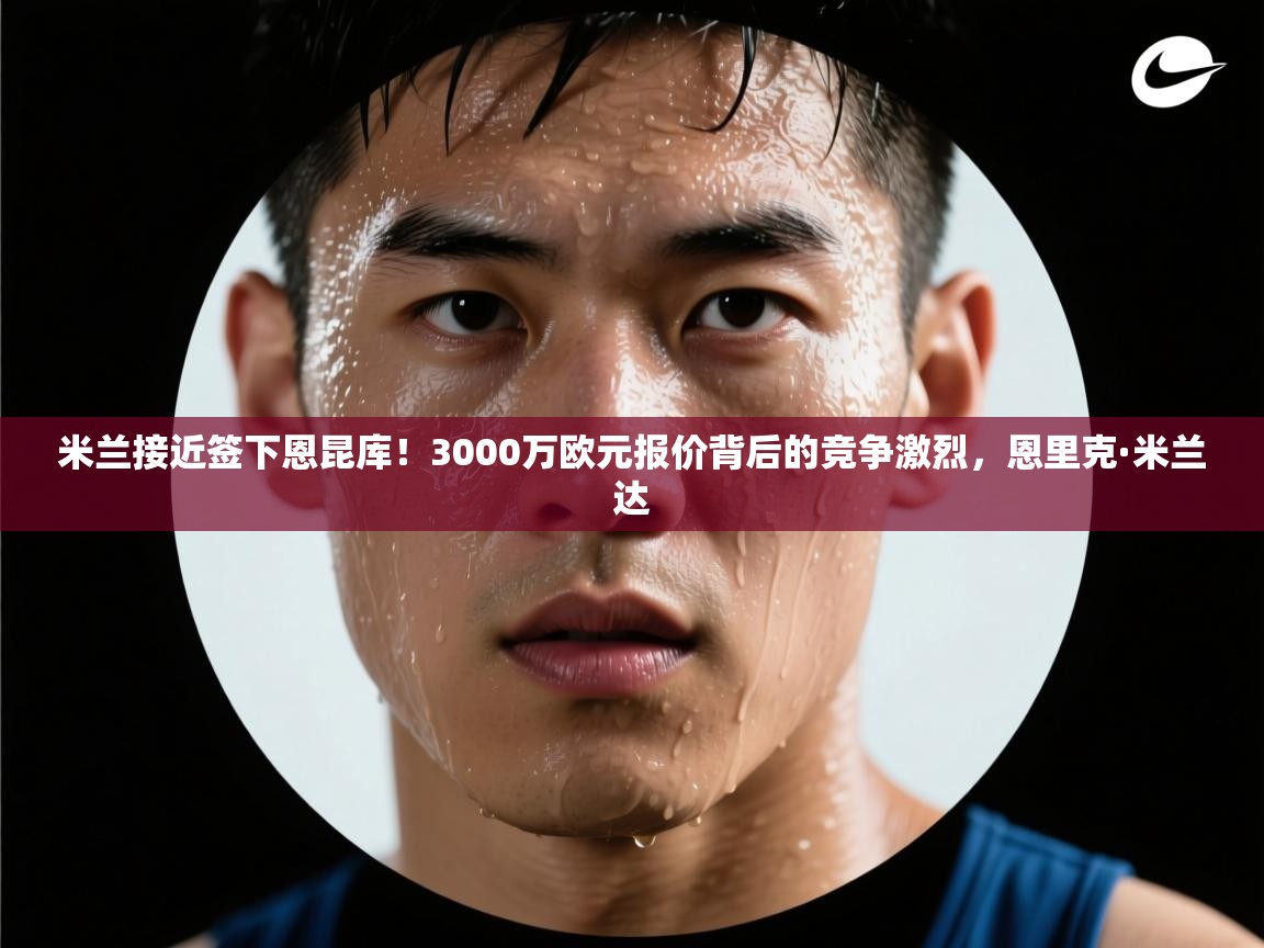 爱游戏体育官网app-米兰接近签下恩昆库！3000万欧元报价背后的竞争激烈，恩里克·米兰达  第2张