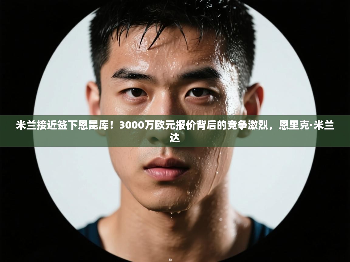 爱游戏体育官网app-米兰接近签下恩昆库！3000万欧元报价背后的竞争激烈，恩里克·米兰达  第4张