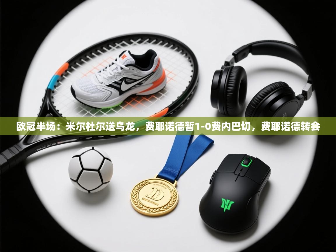 爱游体育直播app-欧冠半场:米尔杜尔送乌龙,费耶诺德暂1-0费内巴切,费耶诺德转会 第2张