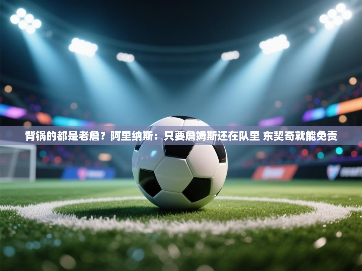 爱游戏体育在线登录-背锅的都是老詹？阿里纳斯：只要詹姆斯还在队里 东契奇就能免责  第2张