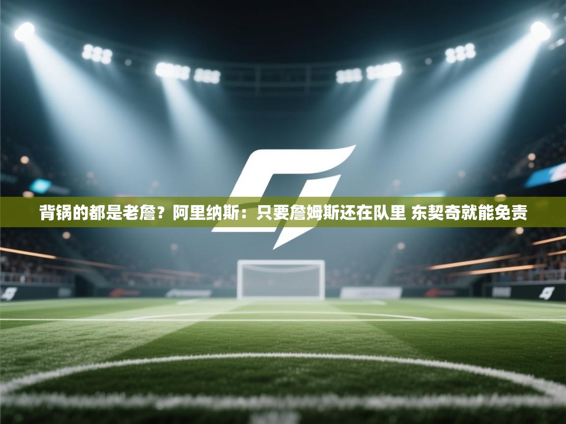 爱游戏体育在线登录-背锅的都是老詹？阿里纳斯：只要詹姆斯还在队里 东契奇就能免责  第3张