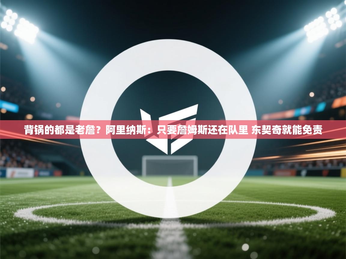 爱游戏体育在线登录-背锅的都是老詹？阿里纳斯：只要詹姆斯还在队里 东契奇就能免责  第4张