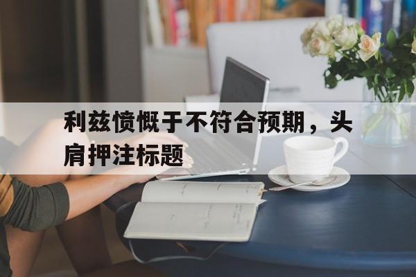 爱游戏登录入口-利兹愤慨于不符合预期，头肩押注标题
