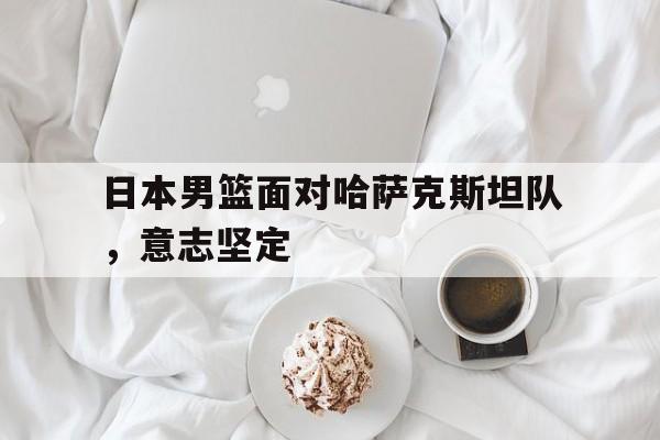 爱游戏中国官网-日本男篮面对哈萨克斯坦队，意志坚定